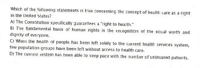 Which of the following statements is true concerning the concept of health care as a right in the United States?
A) The Constitution specifically guarantees a "right to health."
B) The fundamental basis of human rights is the recognition of the equal worth and dignity of everyone.
C) When the health of people has been left solely to the current health services system, few population groups have been left without access to health care.
D) The current system has been able to keep pace with the number of uninsured patients.