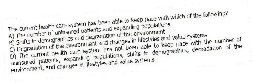 The current health care system has been able to keep pace with which of the following?
A) The number of uninsured patients and expanding populations
B) Shifts in demographics and degradation of the environment
C) Degradation of the environment and changes in lifestyles and value systems
D) The current health care system has not been able to keep pace with the number of uninsured patients, expanding populations, shifts in demographics, degradation of the environment, and changes in lifestyles and value systems.