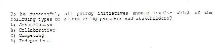 To be successful, all policy initiatives should involve which of the following types of effort among partners and stakeholders?
A) Constrictive
B) Collaborative
C) Competing
D) Independent