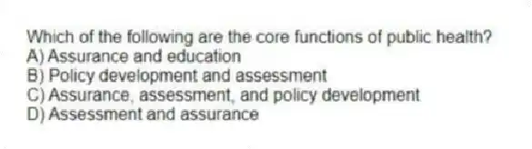 Which of the following are the core functions of public health?
A) Assurance and education
B) Policy development and assessment
C) Assurance, assessment, and policy development
D) Assessment and assurance