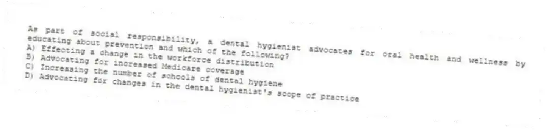 As part of social responsibility, a dental hygienist advocates for oral health and wellness by educating about prevention and which of the following?
A) Effecting a change in the workforce distribution
B) Advocating for increased Medicare coverage
C) Increasing the number of schools of dental hygiene
D) Advocating for changes in the dental hygienist's scope of practice