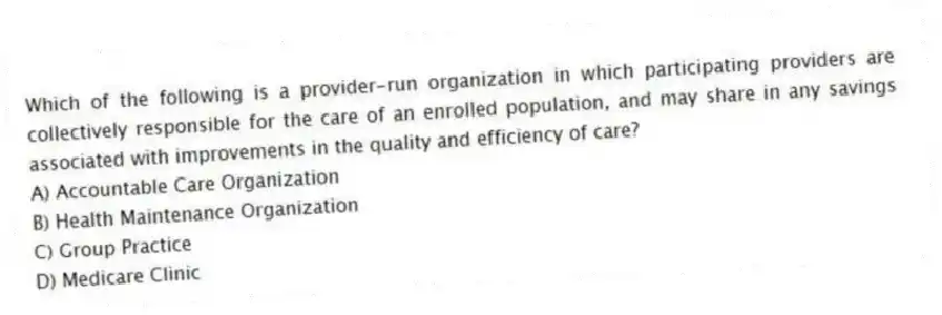 Which of the following is a provider-run organization in which participating providers are collectively responsible for the care of an enrolled population, and may share in any savings associated with improvements in the quality and efficiency of care?
A) Accountable Care Organization
B) Health Maintenance Organization
C) Group Practice
D) Medicare Clinic