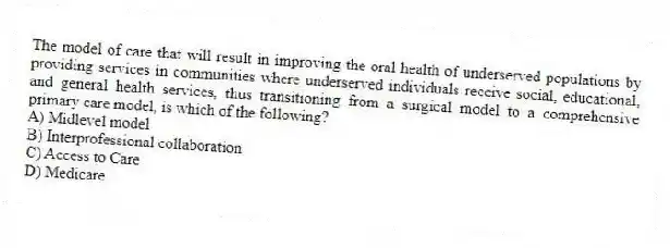 The model of care that will result in improving the oral health of underserved populations by providing services in communities where underserved individuals receive social, educational, and general health services, thus transitioning from a surgical model to a comprehensive primary care model, is which of the following?
A) Midlevel model
B) Interprofessional collaboration
C) Access to Care
D) Medicare
