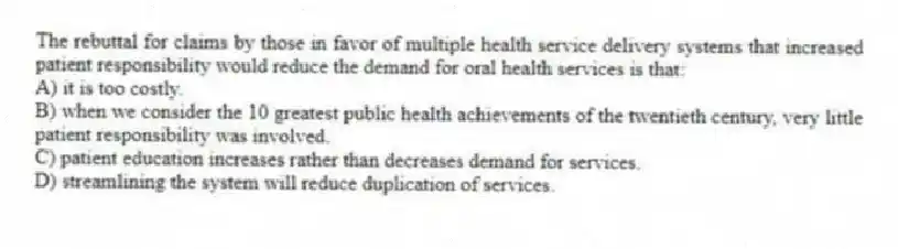 The rebuttal for claims by those in favor of multiple health service delivery systems that increased patient responsibility would reduce the demand for oral health services is that:
A) it is too costly.
B) when we consider the 10 greatest public health achievements of the twentieth century, very little patient responsibility was involved.
C) patient education increases rather than decreases demand for services.
D) streamlining the system will reduce duplication of services.