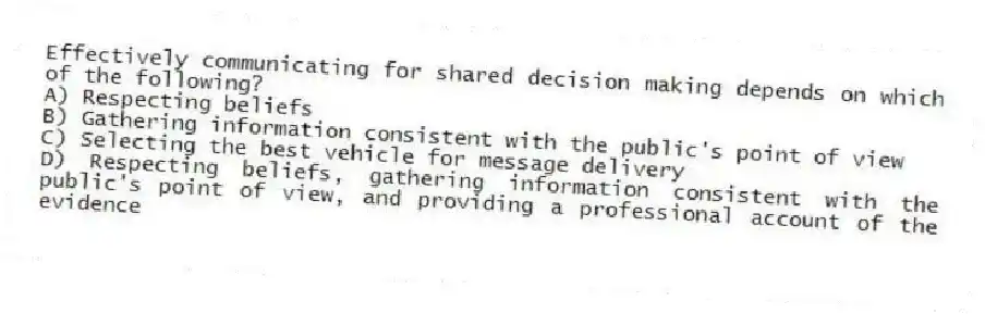 Effectively communicating for shared decision making depends on which of the following?
A) Respecting beliefs
B) Gathering information consistent with the public's point of view
C) Selecting the best vehicle for message delivery
D) Respecting beliefs, gathering information consistent with the public's point of view, and providing a professional account of the evidence