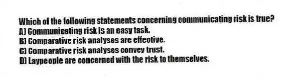 Which of the following statements concerning communicating risk is true?
A) Communicating risk is an easy task.
B) Comparative risk analyses are effective.
C) Comparative risk analyses convey trust.
D) Laypeople are concerned with the risk to themselves.