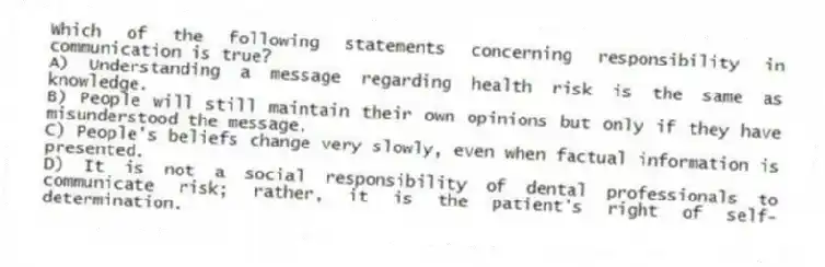 Which of the following statements concerning responsibility in communication is true?
A) Understanding a message regarding health risk is the same as knowledge.
B) People will still maintain their own opinions but only if they have misunderstood the message.
C) People's beliefs change very slowly, even when factual information is presented.
D) It is not a social responsibility of dental professionals to communicate risk; rather, it is the patient's right of self-determination.