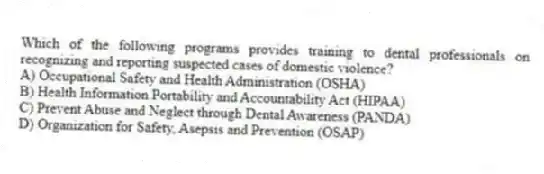 Which of the following programs provides training to dental professionals on recognizing and reporting suspected cases of domestic violence?
A) Occupational Safety and Health Administration (OSHA)
B) Health Information Portability and Accountability Act (HIPAA)
C) Prevent Abuse and Neglect through Dental Awareness (PANDA)
D) Organization for Safety, Asepsis and Prevention (OSAP)