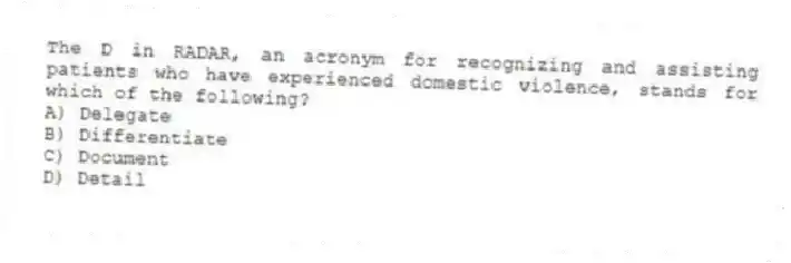 The D in RADAR, an acronym for recognizing and assisting patients who have experienced domestic violence, stands for which of the following?
A) Delegate
B) Differentiate
C) Document
D) Detail