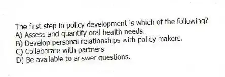The first step in policy development is which of the following?
A) Assess and quantify oral health needs.
B) Develop personal relationships with policy makers.
C) Collaborate with partners.
D) Be available to answer questions.