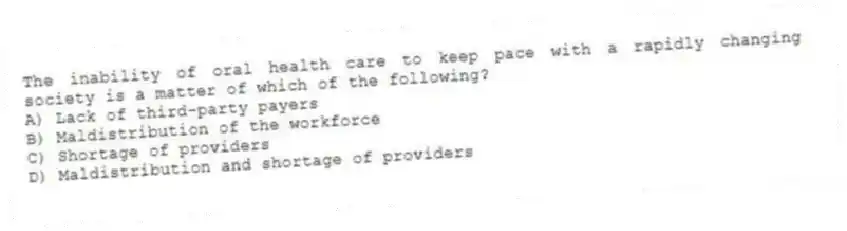 The inability of oral health care to keep pace with a rapidly changing society is a matter of which of the following?
A) Lack of third-party payers
B) Maldistribution of the workforce
C) Shortage of providers
D) Maldistribution and shortage of providers