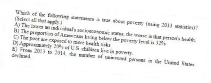 Which of the following statements is true about poverty (using 2013 statistics)? (Select all that apply.)
A) The lower an individual's socioeconomic status, the worse is that person's health.
B) The proportion of Americans living below the poverty level is 32%
C) The poor are exposed to more health risks
D) Approximately 20% of U.S. children live in poverty.
E) From 2013 to 2014, the number of uninsured persons in the United States declined.