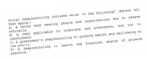 Social responsibility includes which of the following? (Select all that apply.)
A) A broad term meaning people and organizations are to behave ethically
B) A term applicable to corporate and government, but not to individuals
C) A government's responsibility to promote health and well-being to the public
D) A responsibility to impact the financial status of private practice