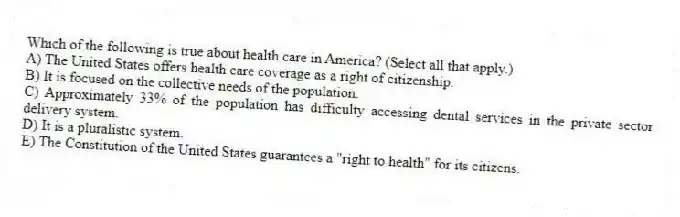 Which of the following is true about health care in America? (Select all that apply.)
A) The United States offers health care coverage as a right of citizenship.
B) It is focused on the collective needs of the population.
C) Approximately 33% of the population has difficulty accessing dental services in the private sector delivery system.
D) It is a pluralistic system.
E) The Constitution of the United States guarantees a "right to health" for its citizens.