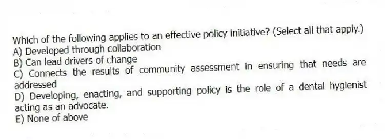 Which of the following applies to an effective policy initiative? (Select all that apply.)
A) Developed through collaboration
B) Can lead drivers of change
C) Connects the results of community assessment in ensuring that needs are addressed
D) Developing, enacting, and supporting policy is the role of a dental hygienist acting as an advocate.
E) None of above