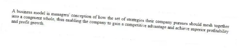 A business model is managers' conception of how the set of strategies their company pursues should mesh together into a congruent whole, thus enabling the company to gain a competitive advantage and achieve superior profitability and profit growth.