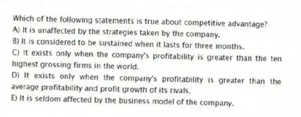 Which of the following statements is true about competitive advantage?
A) It is unaffected by the strategies taken by the company.
B) It is considered to be sustained when it lasts for three months.
C) It exists only when the company's profitability is greater than the ten highest grossing firms in the world.
D) It exists only when the company's profitability is greater than the average profitability and profit growth of its rivals.
E) It is seldom affected by the business model of the company.