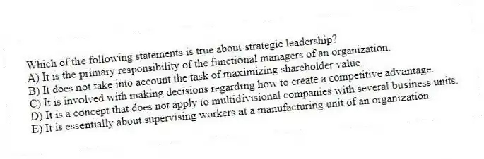 Which of the following statements is true about strategic leadership?
A) It is the primary responsibility of the functional managers of an organization.
B) It does not take into account the task of maximizing shareholder value.
C) It is involved with making decisions regarding how to create a competitive advantage.
D) It is a concept that does not apply to multidivisional companies with several business units.
E) It is essentially about supervising workers at a manufacturing unit of an organization.