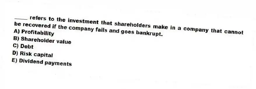 _____ refers to the investment that shareholders make in a company that cannot be recovered if the company fails and goes bankrupt.
A) Profitability
B) Shareholder value
C) Debt
D) Risk capital
E) Dividend payments