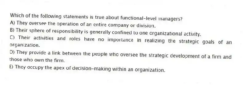 Which of the following statements is true about functional-level managers?
A) They oversee the operation of an entire company or division.
B) Their sphere of responsibility is generally confined to one organizational activity.
C) Their activities and roles have no importance in realizing the strategic goals of an organization.
D) They provide a link between the people who oversee the strategic development of a firm and those who own the firm.
E) They occupy the apex of decision-making within an organization.