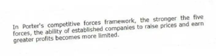 In Porter's competitive forces framework, the stronger the five forces, the ability of established companies to raise prices and earn greater profits becomes more limited.