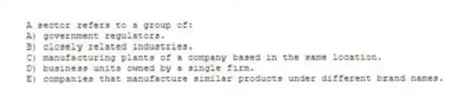 A sector refers to a group of:
A) government regulators.
B) closely related industries.
C) manufacturing plants of a company based in the same location.
D) business units owned by a single firm.
E) companies that manufacture similar products under different brand names.