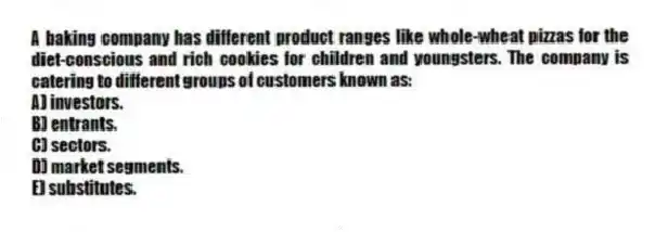 A baking company has different product ranges like whole-wheat pizzas for the diet-conscious and rich cookies for children and youngsters. The company is catering to different groups of customers known as:
A) investors.
B) entrants.
C) sectors.
D) market segments.
E) substitutes.