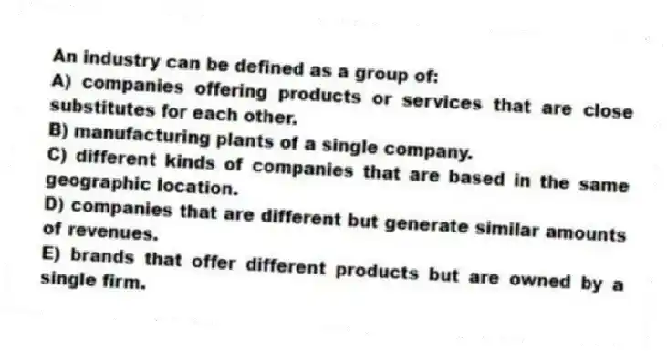 An industry can be defined as a group of:
A) companies offering products or services that are close substitutes for each other.
B) manufacturing plants of a single company.
C) different kinds of companies that are based in the same geographic location.
D) companies that are different but generate similar amounts of revenues.
E) brands that offer different products but are owned by a single firm.