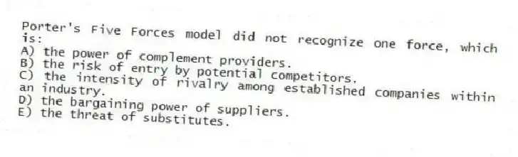 Porter's Five Forces model did not recognize one force, which is:
A) the power of complement providers.
B) the risk of entry by potential competitors.
C) the intensity of rivalry among established companies within an industry.
D) the bargaining power of suppliers.
E) the threat of substitutes.
