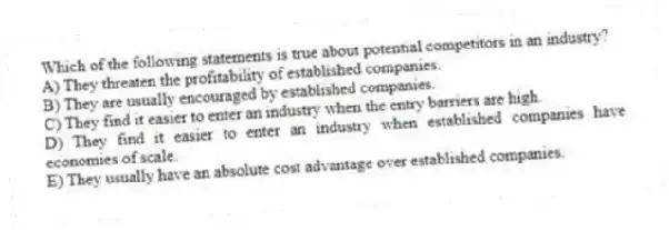 Which of the following statements is true about potential competitors in an industry?
A) They threaten the profitability of established companies.
B) They are usually encouraged by established companies.
C) They find it easier to enter an industry when the entry barriers are high.
D) They find it easier to enter an industry when established companies have economies of scale.
E) They usually have an absolute cost advantage over established companies.