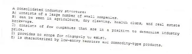A consolidated industry structure:
A) consists of a large number of small companies.
B) can be seen in agriculture, dry cleaning, health clubs, and real estate brokerage.
C) consists of few companies that are in a position to determine industry price.
D) provides no scope for oligopoly to exist.
E) is characterized by low-entry barriers and commodity-type products.
