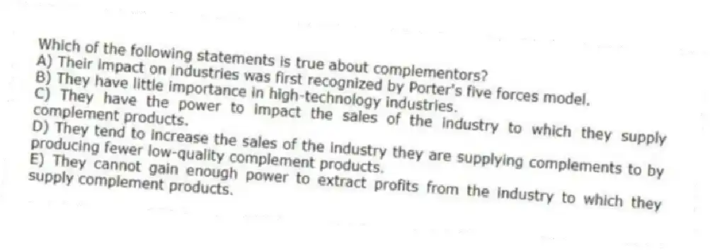 Which of the following statements is true about complementors?
A) Their impact on industries was first recognized by Porter's five forces model.
B) They have little importance in high-technology industries.
C) They have the power to impact the sales of the industry to which they supply complement products.
D) They tend to increase the sales of the industry they are supplying complements to by producing fewer low-quality complement products.
E) They cannot gain enough power to extract profits from the industry to which they supply complement products.