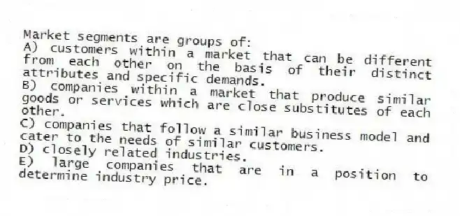 Market segments are groups of:
A) customers within a market that can be different from each other on the basis of their distinct attributes and specific demands.
B) companies within a market that produce similar goods or services which are close substitutes of each other.
C) companies that follow a similar business model and cater to the needs of similar customers.
D) closely related industries.
E) large companies that are in a position to determine industry price.