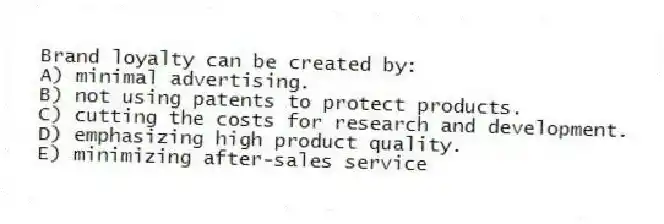 Brand loyalty can be created by:
A) minimal advertising.
B) not using patents to protect products.
C) cutting the costs for research and development.
D) emphasizing high product quality.
E) minimizing after-sales service