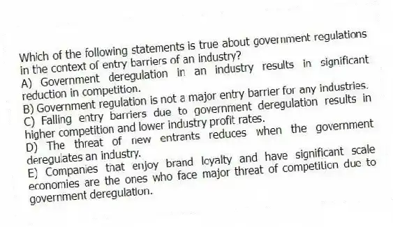 Which of the following statements is true about government regulations in the context of entry barriers of an industry?
A) Government deregulation in an industry results in significant reduction in competition.
B) Government regulation is not a major entry barrier for any industries.
C) Falling entry barriers due to government deregulation results in higher competition and lower industry profit rates.
D) The threat of new entrants reduces when the government deregulates an industry.
E) Companies that enjoy brand loyalty and have significant scale economies are the ones who face major threat of competition due to government deregulation.