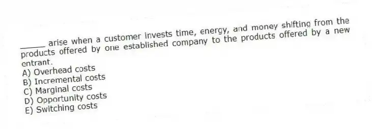 _____ arise when a customer invests time, energy, and money shifting from the products offered by one established company to the products offered by a new entrant.
A) Overhead costs
B) Incremental costs
C) Marginal costs
D) Opportunity costs
E) Switching costs