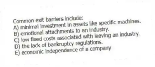 Common exit barriers include:
A) minimal investment in assets like specific machines.
B) emotional attachments to an industry.
C) low fixed costs associated with leaving an industry.
D) the lack of bankruptcy regulations.
E) economic independence of a company