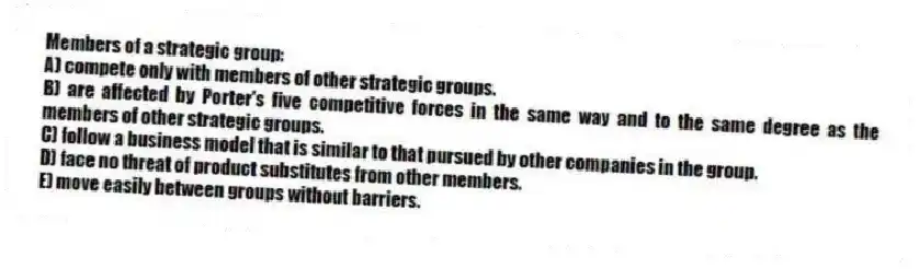 Members of a strategic group:
A) compete only with members of other strategic groups.
B) are affected by Porter's five competitive forces in the same way and to the same degree as the members of other strategic groups.
C) follow a business model that is similar to that pursued by other companies in the group.
D) face no threat of product substitutes from other members.
E) move easily between groups without barriers.