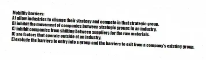 Mobility barriers:
A) allow industries to change their strategy and compete in that strategic group.
B) inhibit the movement of companies between strategic groups in an industry.
C) inhibit companies from shifting between suppliers for the raw materials.
D) are factors that operate outside of an industry.
E) exclude the barriers to entry into a group and the barriers to exit from a company's existing group.