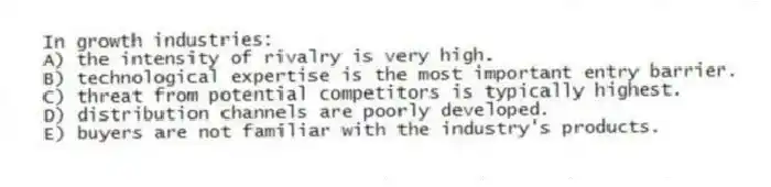 In growth industries:
A) the intensity of rivalry is very high.
B) technological expertise is the most important entry barrier.
C) threat from potential competitors is typically highest.
D) distribution channels are poorly developed.
E) buyers are not familiar with the industry's products.