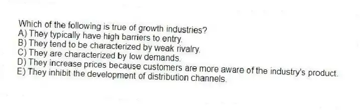 Which of the following is true of growth industries?
A) They typically have high barriers to entry.
B) They tend to be characterized by weak rivalry.
C) They are characterized by low demands.
D) They increase prices because customers are more aware of the industry's product.
E) They inhibit the development of distribution channels.