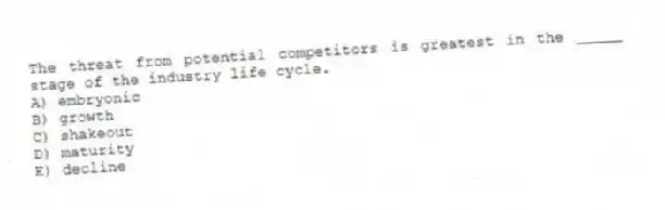 The threat from potential competitors is greatest in the _____ stage of the industry life cycle.
A) embryonic
B) growth
C) shakeout
D) maturity
E) decline