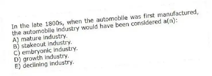 In the late 1800s, when the automobile was first manufactured, the automobile industry would have been considered a(n):
A) mature industry.
B) stakeout industry.
C) embryonic industry.
D) growth industry.
E) declining industry.