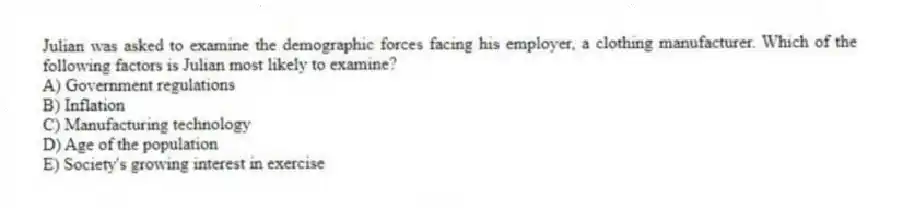 Julian was asked to examine the demographic forces facing his employer, a clothing manufacturer. Which of the following factors is Julian most likely to examine?
A) Government regulations
B) Inflation
C) Manufacturing technology
D) Age of the population
E) Society's growing interest in exercise