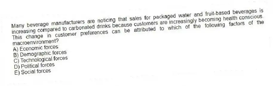 Many beverage manufacturers are noticing that sales for packaged water and fruit-based beverages is increasing compared to carbonated drinks because customers are increasingly becoming health conscious. This change in customer preferences can be attributed to which of the following factors of the macroenvironment?
A) Economic forces
B) Demographic forces
C) Technological forces
D) Political forces
E) Social forces