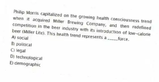 Philip Morris capitalized on the growing health consciousness trend when it acquired Miller Brewing Company, and then redefined competition in the beer industry with its introduction of low-calorie beer (Miller Lite). This health trend represents a _____force.
A) social
B) political
C) legal
D) technological
E) demographic