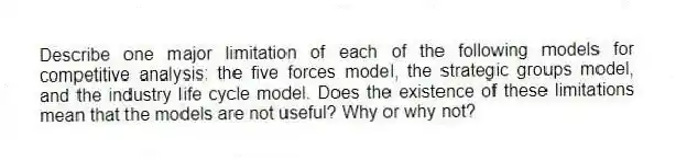 Describe one major limitation of each of the following models for competitive analysis: the five forces model, the strategic groups model, and the industry life cycle model. Does the existence of these limitations mean that the models are not useful? Why or why not?