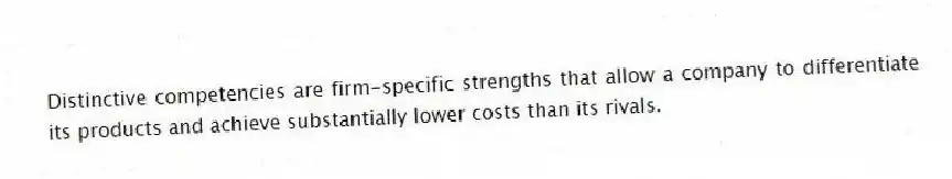 Distinctive competencies are firm-specific strengths that allow a company to differentiate its products and achieve substantially lower costs than its rivals.