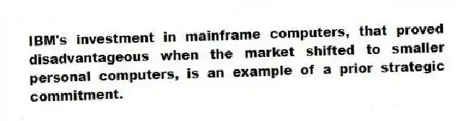 IBM's investment in mainframe computers, that proved disadvantageous when the market shifted to smaller personal computers, is an example of a prior strategic commitment.