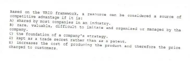 Based on the VRIO framework, a resource can be considered a source of competitive advantage if it is:
A) shared by most companies in an industry.
B) rare, valuable, difficult to imitate and organized or managed by the company.
C) the foundation of a company's strategy.
D) kept as a trade secret rather than as a patent.
E) increases the cost of producing the product and therefore the price charged to customers.